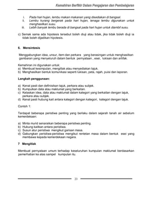 i.    Pada hari hujan, lembu makan makanan yang disediakan di bangsal.
     ii.    Lembu kurang bergerak pada hari hujan, tenaga lembu digunakan untuk
            menghasilkan susu.
     iii.   Lebih banyak lembu berada di bangsal pada hari hujan untuk diambil susu.

c) Semak sama ada hipotesis tersebut boleh diuji atau tidak, jika tidak boleh diuji ia
   tidak boleh dijadikan hipotesis.


6. Mensintesis

Menggabungkan idea, unsur, item dan perkara yang berasingan untuk menghasilkan
gambaran yang menyeluruh dalam bentuk pernyataan , esei, lukisan dan artifak.

Kemahiran ini digunakan untuk:
a) Membuat kesimpulan, mengitlak atau menyediakan tajuk.
b) Menghasilkan bentuk komunikasi seperti lukisan, peta, rajah, puisi dan laporan.

Langkah penggunaan:

a) Kenal pasti dan definisikan tajuk, perkara atau subjek.
b) Kumpulkan data atau maklumat yang berkaitan.
c) Kelaskan idea, data atau maklumat dalam kategori yang berkaitan dengan tajuk,
   perkara atau subjek.
d) Kenal pasti hubung kait antara kategori dengan kategori, kategori dengan tajuk.

Contoh 1:

Terdapat beberapa peristiwa penting yang berlaku dalam sejarah tanah air sebelum
kemerdekaan:

a)   Minta murid senaraikan beberapa peristiwa penting.
b)   Hubung kaitkan antara peristiwa.
c)   Susun atur peristiwa mengikut garisan masa.
d)   Gabungkan peristiwa-peristiwa mengikut rentetan masa dalam bentuk esei yang
     membawa kepada kemerdekaan negara.

7 Mengitlak

Membuat pernyataan umum terhadap keseluruhan kumpulan maklumat berdasarkan
pemerhatian ke atas sampel kumpulan itu.




                                           23
 