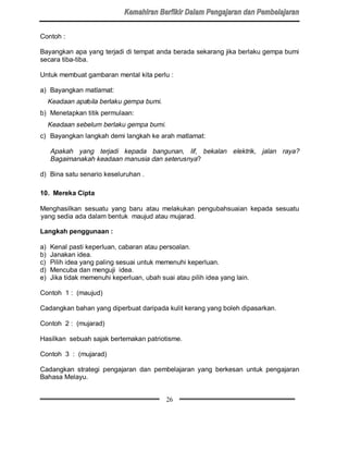Contoh :

Bayangkan apa yang terjadi di tempat anda berada sekarang jika berlaku gempa bumi
secara tiba-tiba.

Untuk membuat gambaran mental kita perlu :

a) Bayangkan matlamat:
     Keadaan apabila berlaku gempa bumi.
b) Menetapkan titik permulaan:
     Keadaan sebelum berlaku gempa bumi.
c) Bayangkan langkah demi langkah ke arah matlamat:

     Apakah yang terjadi kepada bangunan, lif, bekalan elektrik, jalan raya?
     Bagaimanakah keadaan manusia dan seterusnya?

d) Bina satu senario keseluruhan .

10. Mereka Cipta

Menghasilkan sesuatu yang baru atau melakukan pengubahsuaian kepada sesuatu
yang sedia ada dalam bentuk maujud atau mujarad.

Langkah penggunaan :

a)   Kenal pasti keperluan, cabaran atau persoalan.
b)   Janakan idea.
c)   Pilih idea yang paling sesuai untuk memenuhi keperluan.
d)   Mencuba dan menguji idea.
e)   Jika tidak memenuhi keperluan, ubah suai atau pilih idea yang lain.

Contoh 1 : (maujud)

Cadangkan bahan yang diperbuat daripada kulit kerang yang boleh dipasarkan.

Contoh 2 : (mujarad)

Hasilkan sebuah sajak bertemakan patriotisme.

Contoh 3 : (mujarad)

Cadangkan strategi pengajaran dan pembelajaran yang berkesan untuk pengajaran
Bahasa Melayu.


                                            26
 