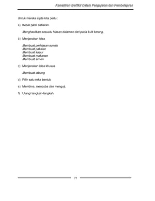 Untuk mereka cipta kita perlu :

a) Kenal pasti cabaran.

   Menghasilkan sesuatu hiasan dalaman dari pada kulit kerang.

b) Menjanakan idea

   Membuat perhiasan rumah
   Membuat pakaian
   Membuat kapur
   Membuat makanan
   Membuat simen

c) Menjanakan idea khusus

   Membuat tabung

d) Pilih satu reka bentuk

e) Membina, mencuba dan menguji.

f) Ulangi langkah-langkah.




                                        27
 