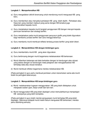 Langkah 1: Memperkenalkan KB

a) Guru mengadakan aktiviti terancang untuk mendorong murid menguasai KB yang
   baru.

b) Guru memberikan atau menyebut perkataan KB yang telah dipilih. Perkataan atau
   frasa lain yang memberi maksud yang sama dengan KB tersebut juga
   diperkenalkan kepada murid.

c) Guru menjelaskan kepada murid langkah penggunaan KB dengan merujuk kepada
   perincian kemahiran dan strategi berfikir.

d) Guru menjelaskan pada murid penggunaan penyusun grafik yang boleh digunakan
   bagi membantu proses berfikir dan cara menggunakannya.

e) Guru membantu murid membuat refleksi tentang proses berfikir yang telah diberi.


Langkah 2: Mempraktikkan KB dengan bimbingan guru

a) Guru memberitahu murid KB yang akan digunakan.

b) Guru berbincang dengan murid bagaimana melaksanakan KB berkenaan.

c) Murid diberikan beberapa set data berkaitan dengan isi kandungan atau situasi
   yang setara dengan isi kandungan mata pelajaran dan mengaplikasikan KB
   terhadap data atau situasi tersebut.

d) Murid membuat refleksi bagaimana mereka melaksanakan KB.

(Pada peringkat ini guru perlu membuat penilaian untuk menentukan sama ada murid
boleh ke peringkat seterusnya).


Langkah 3: Mempraktikkan KB tanpa bimbingan guru

a) Murid melaksanakan tugasan menggunakan KB yang telah ditetapkan untuk
   menjawab soalan ujian, kerja rumah dan lain-lain.

b) Murid menggunakan KB yang telah dipelajari untuk memudahkannya mempelajari
   KB selanjutnya yang lebih kompleks.

(Pada peringkat ini guru boleh menilai penguasaan murid terhadap KB yang telah
dipelajari. Sekiranya didapati murid masih belum menguasai KB berkenaan, mereka
perlu dibimbing semula).


                                         58
 