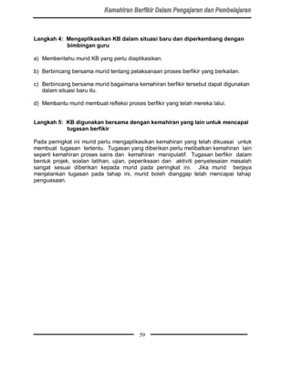 Langkah 4: Mengaplikasikan KB dalam situasi baru dan diperkembang dengan
           bimbingan guru

a) Memberitahu murid KB yang perlu diaplikasikan.

b) Berbincang bersama murid tentang pelaksanaan proses berfikir yang berkaitan.

c) Berbincang bersama murid bagaimana kemahiran berfikir tersebut dapat digunakan
   dalam situasi baru itu.

d) Membantu murid membuat refleksi proses berfikir yang telah mereka lalui.


Langkah 5: KB digunakan bersama dengan kemahiran yang lain untuk mencapai
           tugasan berfikir

Pada peringkat ini murid perlu mengaplikasikan kemahiran yang telah dikuasai untuk
membuat tugasan tertentu. Tugasan yang diberikan perlu melibatkan kemahiran lain
seperti kemahiran proses sains dan kemahiran manipulatif. Tugasan berfikir dalam
bentuk projek, soalan latihan, ujian, peperiksaan dan aktiviti penyelesaian masalah
sangat sesuai diberikan kepada murid pada peringkat ini. Jika murid berjaya
menjalankan tugasan pada tahap ini, murid boleh dianggap telah mencapai tahap
penguasaan.




                                         59
 