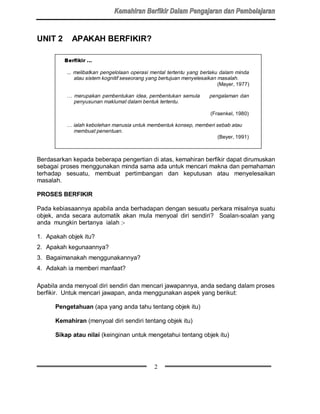 UNIT 2      APAKAH BERFIKIR?

         %HUILNLU 


          ... melibatkan pengelolaan operasi mental tertentu yang berlaku dalam minda
              atau sistem kognitif seseorang yang bertujuan menyelesaikan masalah.
                                                                          (Mayer, 1977)

          … merupakan pembentukan idea, pembentukan semula            pengalaman dan
            penyusunan maklumat dalam bentuk tertentu.

                                                                      (Fraenkel, 1980)

          … ialah kebolehan manusia untuk membentuk konsep, memberi sebab atau
            membuat penentuan .
                                                                     (Beyer, 1991)



Berdasarkan kepada beberapa pengertian di atas, kemahiran berfikir dapat dirumuskan
sebagai proses menggunakan minda sama ada untuk mencari makna dan pemahaman
terhadap sesuatu, membuat pertimbangan dan keputusan atau menyelesaikan
masalah.

PROSES BERFIKIR

Pada kebiasaannya apabila anda berhadapan dengan sesuatu perkara misalnya suatu
objek, anda secara automatik akan mula menyoal diri sendiri? Soalan-soalan yang
anda mungkin bertanya ialah :-

1. Apakah objek itu?
2. Apakah kegunaannya?
3. Bagaimanakah menggunakannya?
4. Adakah ia memberi manfaat?

Apabila anda menyoal diri sendiri dan mencari jawapannya, anda sedang dalam proses
berfikir. Untuk mencari jawapan, anda menggunakan aspek yang berikut:

      Pengetahuan (apa yang anda tahu tentang objek itu)

      Kemahiran (menyoal diri sendiri tentang objek itu)

      Sikap atau nilai (keinginan untuk mengetahui tentang objek itu)




                                              2
 