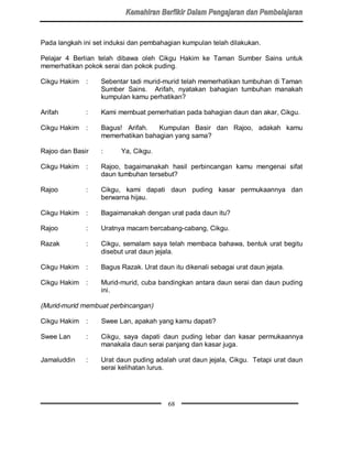 Pada langkah ini set induksi dan pembahagian kumpulan telah dilakukan.

Pelajar 4 Berlian telah dibawa oleh Cikgu Hakim ke Taman Sumber Sains untuk
memerhatikan pokok serai dan pokok puding.

Cikgu Hakim   :    Sebentar tadi murid-murid telah memerhatikan tumbuhan di Taman
                   Sumber Sains. Arifah, nyatakan bahagian tumbuhan manakah
                   kumpulan kamu perhatikan?

Arifah        :    Kami membuat pemerhatian pada bahagian daun dan akar, Cikgu.

Cikgu Hakim   :    Bagus! Arifah.   Kumpulan Basir dan Rajoo, adakah kamu
                   memerhatikan bahagian yang sama?

Rajoo dan Basir    :     Ya, Cikgu.

Cikgu Hakim   :    Rajoo, bagaimanakah hasil perbincangan kamu mengenai sifat
                   daun tumbuhan tersebut?

Rajoo         :    Cikgu, kami dapati daun puding kasar permukaannya dan
                   berwarna hijau.

Cikgu Hakim   :    Bagaimanakah dengan urat pada daun itu?

Rajoo         :    Uratnya macam bercabang-cabang, Cikgu.

Razak         :    Cikgu, semalam saya telah membaca bahawa, bentuk urat begitu
                   disebut urat daun jejala.

Cikgu Hakim   :    Bagus Razak. Urat daun itu dikenali sebagai urat daun jejala.

Cikgu Hakim   :    Murid-murid, cuba bandingkan antara daun serai dan daun puding
                   ini.

(Murid-murid membuat perbincangan)

Cikgu Hakim   :    Swee Lan, apakah yang kamu dapati?

Swee Lan      :    Cikgu, saya dapati daun puding lebar dan kasar permukaannya
                   manakala daun serai panjang dan kasar juga.

Jamaluddin    :    Urat daun puding adalah urat daun jejala, Cikgu. Tetapi urat daun
                   serai kelihatan lurus.




                                         68
 