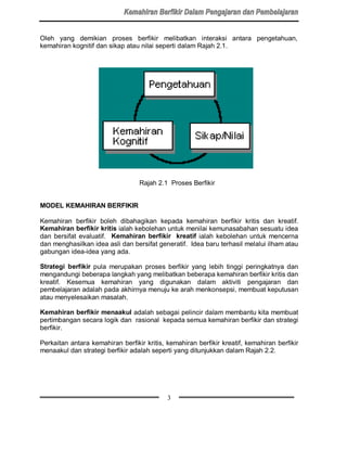 Oleh yang demikian proses berfikir melibatkan interaksi antara pengetahuan,
kemahiran kognitif dan sikap atau nilai seperti dalam Rajah 2.1.




                                  Rajah 2.1 Proses Berfikir


MODEL KEMAHIRAN BERFIKIR

Kemahiran berfikir boleh dibahagikan kepada kemahiran berfikir kritis dan kreatif.
Kemahiran berfikir kritis ialah kebolehan untuk menilai kemunasabahan sesuatu idea
dan bersifat evaluatif. Kemahiran berfikir kreatif ialah kebolehan untuk mencerna
dan menghasilkan idea asli dan bersifat generatif. Idea baru terhasil melalui ilham atau
gabungan idea-idea yang ada.

Strategi berfikir pula merupakan proses berfikir yang lebih tinggi peringkatnya dan
mengandungi beberapa langkah yang melibatkan beberapa kemahiran berfikir kritis dan
kreatif. Kesemua kemahiran yang digunakan dalam aktiviti pengajaran dan
pembelajaran adalah pada akhirnya menuju ke arah menkonsepsi, membuat keputusan
atau menyelesaikan masalah.

Kemahiran berfikir menaakul adalah sebagai pelincir dalam membantu kita membuat
pertimbangan secara logik dan rasional kepada semua kemahiran berfikir dan strategi
berfikir.

Perkaitan antara kemahiran berfikir kritis, kemahiran berfikir kreatif, kemahiran berfikir
menaakul dan strategi berfikir adalah seperti yang ditunjukkan dalam Rajah 2.2.




                                            3
 