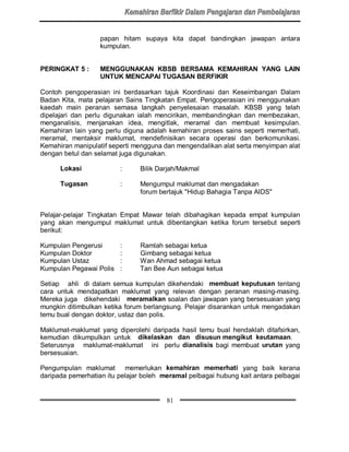 papan hitam supaya kita dapat bandingkan jawapan antara
                   kumpulan.


PERINGKAT 5 :      MENGGUNAKAN KBSB BERSAMA KEMAHIRAN YANG LAIN
                   UNTUK MENCAPAI TUGASAN BERFIKIR

Contoh pengoperasian ini berdasarkan tajuk Koordinasi dan Keseimbangan Dalam
Badan Kita, mata pelajaran Sains Tingkatan Empat. Pengoperasian ini menggunakan
kaedah main peranan semasa langkah penyelesaian masalah. KBSB yang telah
dipelajari dan perlu digunakan ialah mencirikan, membandingkan dan membezakan,
menganalisis, menjanakan idea, mengitlak, meramal dan membuat kesimpulan.
Kemahiran lain yang perlu diguna adalah kemahiran proses sains seperti memerhati,
meramal, mentaksir maklumat, mendefinisikan secara operasi dan berkomunikasi.
Kemahiran manipulatif seperti mengguna dan mengendalikan alat serta menyimpan alat
dengan betul dan selamat juga digunakan.

      Lokasi             :     Bilik Darjah/Makmal

      Tugasan            :     Mengumpul maklumat dan mengadakan
                               forum bertajuk Hidup Bahagia Tanpa AIDS


Pelajar-pelajar Tingkatan Empat Mawar telah dibahagikan kepada empat kumpulan
yang akan mengumpul maklumat untuk dibentangkan ketika forum tersebut seperti
berikut:

Kumpulan Pengerusi       :     Ramlah sebagai ketua
Kumpulan Doktor          :     Gimbang sebagai ketua
Kumpulan Ustaz           :     Wan Ahmad sebagai ketua
Kumpulan Pegawai Polis   :     Tan Bee Aun sebagai ketua

Setiap ahli di dalam semua kumpulan dikehendaki membuat keputusan tentang
cara untuk mendapatkan maklumat yang relevan dengan peranan masing-masing.
Mereka juga dikehendaki meramalkan soalan dan jawapan yang bersesuaian yang
mungkin ditimbulkan ketika forum berlangsung. Pelajar disarankan untuk mengadakan
temu bual dengan doktor, ustaz dan polis.

Maklumat-maklumat yang diperolehi daripada hasil temu bual hendaklah ditafsirkan,
kemudian dikumpulkan untuk dikelaskan dan disusun mengikut keutamaan.
Seterusnya maklumat-maklumat ini perlu dianalisis bagi membuat urutan yang
bersesuaian.

Pengumpulan maklumat memerlukan kemahiran memerhati yang baik kerana
daripada pemerhatian itu pelajar boleh meramal pelbagai hubung kait antara pelbagai


                                        81
 