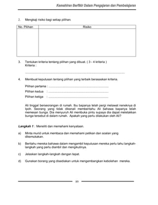 2.   Mengkaji risiko bagi setiap pilihan.

No. Pilihan                                                              Risiko




3.   Tentukan kriteria tentang pilihan yang dibuat. ( 3 - 4 kriteria )
     Kriteria :

     ......................................................................................................................

4.   Membuat keputusan tentang pilihan yang terbaik berasaskan kriteria.

     Pilihan pertama : .......................................................................
     Pilihan kedua            : .......................................................................
     Pilihan ketiga           : .......................................................................

     Ali tinggal berseorangan di rumah. Ibu bapanya telah pergi melawat neneknya di
     Ipoh. Seorang yang tidak dikenali memberitahu Ali bahawa bapanya telah
     memesan bunga. Dia menyuruh Ali membuka pintu supaya dia dapat meletakkan
     bunga tersebut di dalam rumah. Apakah yang perlu dilakukan oleh Ali?


Langkah 1 : Meneliti dan memahami kenyataan.

a)   Minta murid untuk membaca dan memahami petikan dan soalan yang
     dikemukakan.

b)   Beritahu mereka bahawa dalam mengambil keputusan mereka perlu tahu langkah-
     langkah yang perlu diambil dan mengikutinya.

c)   Jelaskan langkah-langkah dengan tepat.

d)   Gunakan borang yang disediakan untuk mengembangkan kebolehan mereka.




                                                                89
 