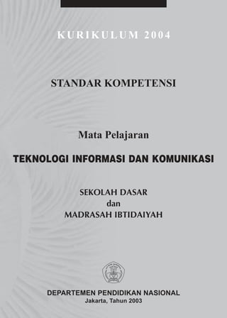 KURIKULUM 2004



      STANDAR KOMPETENSI



           Mata Pelajaran

TEKNOLOGI INFORMASI DAN KOMUNIKASI


          SEKOLAH DASAR
               dan
        MADRASAH IBTIDAIYAH




     DEPARTEMEN PENDIDIKAN NASIONAL
             Jakarta, Tahun 2003
 