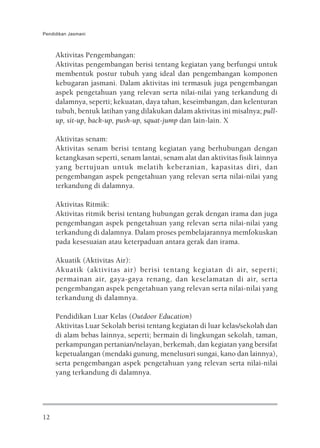 Pendidikan Jasmani



     Aktivitas Pengembangan:
     Aktivitas pengembangan berisi tentang kegiatan yang berfungsi untuk
     membentuk postur tubuh yang ideal dan pengembangan komponen
     kebugaran jasmani. Dalam aktivitas ini termasuk juga pengembangan
     aspek pengetahuan yang relevan serta nilai-nilai yang terkandung di
     dalamnya, seperti; kekuatan, daya tahan, keseimbangan, dan kelenturan
     tubuh, bentuk latihan yang dilakukan dalam aktivitas ini misalnya; pull-
     up, sit-up, back-up, push-up, squat-jump dan lain-lain. X

     Aktivitas senam:
     Aktivitas senam berisi tentang kegiatan yang berhubungan dengan
     ketangkasan seperti, senam lantai, senam alat dan aktivitas fisik lainnya
     yang bertujuan untuk melatih keberanian, kapasitas diri, dan
     pengembangan aspek pengetahuan yang relevan serta nilai-nilai yang
     terkandung di dalamnya.

     Aktivitas Ritmik:
     Aktivitas ritmik berisi tentang hubungan gerak dengan irama dan juga
     pengembangan aspek pengetahuan yang relevan serta nilai-nilai yang
     terkandung di dalamnya. Dalam proses pembelajarannya memfokuskan
     pada kesesuaian atau keterpaduan antara gerak dan irama.

     Akuatik (Aktivitas Air):
     Akuatik (aktivitas air) berisi tentang kegiatan di air, seperti;
     permainan air, gaya-gaya renang, dan keselamatan di air, serta
     pengembangan aspek pengetahuan yang relevan serta nilai-nilai yang
     terkandung di dalamnya.

     Pendidikan Luar Kelas (Outdoor Education)
     Aktivitas Luar Sekolah berisi tentang kegiatan di luar kelas/sekolah dan
     di alam bebas lainnya, seperti; bermain di lingkungan sekolah, taman,
     perkampungan pertanian/nelayan, berkemah, dan kegiatan yang bersifat
     kepetualangan (mendaki gunung, menelusuri sungai, kano dan lainnya),
     serta pengembangan aspek pengetahuan yang relevan serta nilai-nilai
     yang terkandung di dalamnya.




12
 