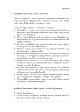 Pendahuluan



E. Standar Kompetensi Lintas Kurikulum.

   Standar Kompetensi Lintas Kurikulum merupakan kecakapan untuk
   hidup dan belajar sepanjang hayat yang dibakukan dan harus dicapai
   oleh peserta didik melalui pengalaman belajar.

   Standar Kompetensi Lintas Kurikulum ini meliputi:
   1. Memiliki keyakinan, menyadari serta menjalankan hak dan
       kewajiban, saling menghargai dan memberi rasa aman, sesuai dengan
       agama yang dianutnya
   2. Menggunakan bahasa untuk memahami, mengembangkan, dan
       mengkomunikasikan gagasan dan informasi, serta untuk berinteraksi
       dengan orang lain.
   3. Memilih, memadukan, dan menerapkan konsep-konsep, teknik-
       teknik, pola, struktur, dan hubungan.
   4. Memilih, mencari, dan menerapkan teknologi dan informasi yang
       diperlukan dari berbagai sumber.
   5. Memahami dan menghargai lingkungan fisik, makhluk hidup, dan
       teknologi, dan menggunakan pengetahuan, keterampilan, dan nilai-
       nilai untuk mengambil keputusan yang tepat.
   6. Berpartisipasi, berinteraksi, dan berkontribusi aktif dalam
       masyarakat dan budaya global berdasarkan pemahaman konteks
       budaya, geografis, dan historis.
   7. Berkreasi dan menghargai karya artistik, budaya, dan intelektual
       serta menerapkan nilai-nilai luhur untuk meningkatkan kematangan
       pribadi menuju masyarakat beradab.
   8. Berpikir logis, kritis, dan lateral dengan memperhitungkan potensi
       dan peluang untuk menghadapi berbagai kemungkinan.
   9. Menunjukkan motivasi dalam belajar, percaya diri, bekerja mandiri,
       dan bekerja sama dengan orang lain.


F. Standar Kompetensi Bahan Kajian Pendidikan Jasmani.

   Permainan dan Olahraga
   1. Siswa mampu melakukan berbagai macam bentuk aktivitas
      permainan dan berbagai cabang olahraga.


                                                                       13
 