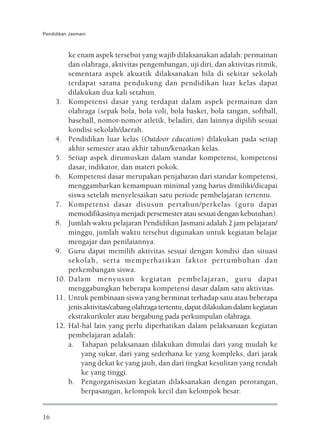 Pendidikan Jasmani



           ke enam aspek tersebut yang wajib dilaksanakan adalah: permainan
           dan olahraga, aktivitas pengembangan, uji diri, dan aktivitas ritmik,
           sementara aspek akuatik dilaksanakan bila di sekitar sekolah
           terdapat sarana pendukung dan pendidikan luar kelas dapat
           dilakukan dua kali setahun.
     3.    Kompetensi dasar yang terdapat dalam aspek permainan dan
           olahraga (sepak bola, bola voli, bola basket, bola tangan, softball,
           baseball, nomor-nomor atletik, beladiri, dan lainnya dipilih sesuai
           kondisi sekolah/daerah.
     4.    Pendidikan luar kelas (Outdoor education) dilakukan pada setiap
           akhir semester atau akhir tahun/kenaikan kelas.
     5.    Setiap aspek dirumuskan dalam standar kompetensi, kompetensi
           dasar, indikator, dan materi pokok.
     6.    Kompetensi dasar merupakan penjabaran dari standar kompetensi,
           menggambarkan kemampuan minimal yang harus dimiliki/dicapai
           siswa setelah menyelesaikan satu periode pembelajaran tertentu.
     7.    Kompetensi dasar disusun pertahun/perkelas (guru dapat
           memodifikasinya menjadi persemester atau sesuai dengan kebutuhan).
     8.    Jumlah waktu pelajaran Pendidikan Jasmani adalah 2 jam pelajaran/
           minggu, jumlah waktu tersebut digunakan untuk kegiatan belajar
           mengajar dan penilaiannya.
     9.    Guru dapat memilih aktivitas sesuai dengan kondisi dan situasi
           sekolah, serta memperhatikan faktor pertumbuhan dan
           perkembangan siswa.
     10.   Dalam menyusun kegiatan pembelajaran, guru dapat
           menggabungkan beberapa kompetensi dasar dalam satu aktivitas.
     11.   Untuk pembinaan siswa yang berminat terhadap satu atau beberapa
           jenis aktivitas/cabang olahraga tertentu, dapat dilakukan dalam kegiatan
           ekstrakurikuler atau bergabung pada perkumpulan olahraga.
     12.   Hal-hal lain yang perlu diperhatikan dalam pelaksanaan kegiatan
           pembelajaran adalah:
           a. Tahapan pelaksanaan dilakukan dimulai dari yang mudah ke
                yang sukar, dari yang sederhana ke yang kompleks, dari jarak
                yang dekat ke yang jauh, dan dari tingkat kesulitan yang rendah
                ke yang tinggi.
           b. Pengorganisasian kegiatan dilaksanakan dengan perorangan,
                berpasangan, kelompok kecil dan kelompok besar.


16
 