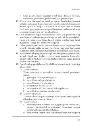 Pendahuluan



      c. Cara pelaksanaan kegiatan dilakukan dengan latihan,
           menirukan, permainan, perlombaan, dan pertandingan.
13.   Waktu yang dialokasikan untuk pelajaran Pendidikan Jasmani
      terbatas, maka guru diharapkan menyusun kegiatan ekstrakurikuer
      dalam upaya mencapai keseluruhan kompetensi di dalam
      kurikulum, yang kegiatannya dapat dilaksanakan pada waktu luang/
      senggang, seperti: sore hari atau hari libur.
14.   Guru diharapkan dapat memanfaatkan sarana dan prasarana yang
      tersedia untuk pelaksanaan pembelajaran, baik di halaman sekolah,
      ruang kelas atau benda-benda lain di sekitar sekolah yang dapat
      digunakan sebagai alat bantu pembelajaran.
15.   Dalam pembelajaran semua siswa dilibatkan secara langsung dalam
      praktik, hindari waktu menunggu giliran yang lama (satu anak
      melakukan anak lain memperhatikan) hal ini membuat siswa bosan.
16.   Beberapa metode yang dapat diterapkan dalam pembelajaran adalah:
      Metode Eksplorasi, Diskoveri, pemecahan masalah, komando,
      latihan sirkuit, latihan berbeban, latihan interval, tugas, periksa
      sendiri, dan lain-lain.
17.   Contoh tahap pembelajaran Pendidikan Jasmani terdiri dari tiga
      tahap, yaitu:
      1) Tahap Persiapan
           Tahap persiapan ini mencakup langkah-langkah persiapan,
           seperti:
           a. penetapan tujuan pembelajaran.
           b. memilih metode pembelajaran.
           c. memilih materi pembelajaran.
           d. menentukan alokasi waktu.
           e. menentukan alat dan sumber bahan pelajaran.
           f. memilih jenis evaluasi, dan lain-lain.
      2) Tahap Pelaksanaan
           Tahap pelaksanaan pada dasarnya menerapkan apa yang telah
           dilakukan pada tahap persiapan.
      3) Tahap Evaluasi
           a. mengumpulkan informasi tentang pencapaian kompetensi,
               tujuan evaluasi adalah menilai sejauh mana siswa mampu
               mencapai kompetensi hasil belajar.
           b. memberikan umpan balik terhadap jalannya pembelajaran


                                                                        17
 
