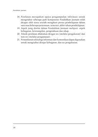 Pendidikan Jasmani



     18. Penilaian merupakan upaya pengumpulan informasi untuk
         mengetahui seberapa jauh kompetensi Pendidikan Jasmani telah
         dicapai oleh siswa setelah mengikuti proses pembelajaran dalam
         satu atau beberapa pertemuan, semester, akhir tahun pembelajaran.
     19. Aspek yang dinilai dalam Pendidikan Jasmani meliputi: aspek
         kebugaran, keterampilan, pengetahuan dan sikap.
     20. Teknik penilaian dilakukan dengan tes (melalui pengukuran) dan
         non tes (melalui pengamatan).
     21. Pemanfaatan teknologi informasi dan komunikasi dapat digunakan
         untuk mengetahui derajat kebugaran, dan tes pengukuran.




18
 