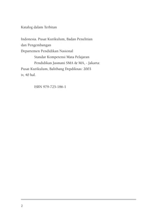 Katalog dalam Terbitan


Indonesia. Pusat Kurikulum, Badan Penelitian
dan Pengembangan
Departemen Pendidikan Nasional
         Standar Kompetensi Mata Pelajaran
         Pendidikan Jasmani SMA & MA, - Jakarta:
Pusat Kurikulum, Balitbang Depdiknas: 2003
iv, 40 hal.


         ISBN 979-725-186-1




2
 