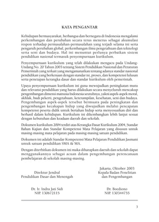 KATA PENGANTAR

Kehidupan bermasyarakat, berbangsa dan bernegara di Indonesia mengalami
perkembangan dan perubahan secara terus menerus sebagai akumulasi
respon terhadap permasalahan-permasalahan yang terjadi selama ini serta
pengaruh perubahan global, perkembangan ilmu pengetahuan dan teknologi
serta seni dan budaya. Hal ini menuntut perlunya perbaikan sistem
pendidikan nasional termasuk penyempurnaan kurikulum.
Penyempurnaan kurikulum yang telah dilakukan mengacu pada Undang-
Undang No. 20 Tahun 2003 tentang Sistem Pendidikan Nasional dan Peraturan
Pemerintah yang terkait yang mengamanatkan tentang adanya standar nasional
pendidikan yang berkenaan dengan standar isi, proses, dan kompetensi lulusan
serta penetapan kerangka dasar dan standar kurikulum oleh pemerintah.
Upaya penyempurnaan kurikulum ini guna mewujudkan peningkatan mutu
dan relevansi pendidikan yang harus dilakukan secara menyeluruh mencakup
pengembangan dimensi manusia Indonesia seutuhnya, yakni aspek-aspek moral,
akhlak, budi pekerti, pengetahuan, keterampilan, kesehatan, seni dan budaya.
Pengembangan aspek-aspek tersebut bermuara pada peningkatan dan
pengembangan kecakapan hidup yang diwujudkan melalui pencapaian
kompetensi peserta didik untuk bertahan hidup serta menyesuaikan diri dan
berhasil dalam kehidupan. Kurikulum ini dikembangkan lebih lanjut sesuai
dengan kebutuhan dan keadaan daerah dan sekolah.
Dokumen kurikulum 2004 terdiri atas Kerangka Dasar Kurikulum 2004, Standar
Bahan Kajian dan Standar Kompetensi Mata Pelajaran yang disusun untuk
masing-masing mata pelajaran pada masing-masing satuan pendidikan.
Dokumen ini adalah Standar Kompetensi Mata Pelajaran Pendidikan Jasmani
untuk satuan pendidikan SMA & MA.
Dengan diterbitkan dokumen ini maka diharapkan daerah dan sekolah dapat
menggunakannya sebagai acuan dalam pengembangan perencanaan
pembelajaran di sekolah masing-masing.

                                                   Jakarta, Oktober 2003
        Direktur Jendral                          Kepala Badan Penelitian
Pendidikan Dasar dan Menengah                       dan Pengembangan


      Dr. Ir. Indra Jati Sidi                          Dr. Boediono
        NIP. 130672115                                NIP. 130344755


                                                                            3
 
