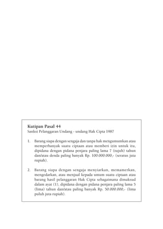 Kutipan Pasal 44
Sanksi Pelanggaran Undang - undang Hak Cipta 1987

1.   Barang siapa dengan sengaja dan tanpa hak mengumumkan atau
     memperbanyak suatu ciptaan atau memberi izin untuk itu,
     dipidana dengan pidana penjara paling lama 7 (tujuh) tahun
     dan/atau denda paling banyak Rp. 100.000.000,- (seratus juta
     rupiah).

2.   Barang siapa dengan sengaja menyiarkan, memamerkan,
     mengedarkan, atau menjual kepada umum suatu ciptaan atau
     barang hasil pelanggaran Hak Cipta sebagaimana dimaksud
     dalam ayat (1), dipidana dengan pidana penjara paling lama 5
     (lima) tahun dan/atau paling banyak Rp. 50.000.000,- (lima
     puluh juta rupiah).
 