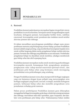 1             PENDAHULUAN


A. Rasional.

   Pendidikan Jasmani pada dasarnya merupakan bagian integral dari sistem
   pendidikan secara keseluruhan, bertujuan untuk mengembangkan aspek
   kesehatan, kebugaran jasmani, keterampilan berfikir kritis, stabilitas
   emosional, keterampilan sosial, penalaran dan tindakan moral melalui
   aktivitas jasmani dan olahraga.

   Di dalam intensifikasi penyelengaraan pendidikan sebagai suatu proses
   pembinaan manusia yang berlangsung seumur hidup, peranan Pendidikan
   Jasmani adalah sangat penting, yang memberikan kesempatan kepada siswa
   untuk terlibat langsung dalam aneka pengalaman belajar melalui aktivitas
   jasmani, bermain dan olahraga yang dilakukan secara sistematis. Pembekalan
   pengalaman belajar itu diarahkan untuk membina, sekaligus membentuk
   gaya hidup sehat dan aktif sepanjang hayat.

   Pendidikan Jasmani merupakan media untuk mendorong perkembangan
   keterampilan motorik, kemampuan fisik, pengetahuan, penalaran,
   penghayatan nilai (sikap-mental-emosional-spiritual-sosial), dan
   pembiasaan pola hidup sehat yang bermuara untuk merangsang
   pertumbuhan serta perkembangan yang seimbang.

   Dengan Pendidikan Jasmani siswa akan memperoleh berbagai ungkapan
   yang erat kaitannya dengan kesan pribadi yang menyenangkan serta
   berbagai ungkapan yang kreatif, inovatif, terampil, memiliki kebugaran
   jasmani, kebiasaan hidup sehat dan memiliki pengetahuan serta
   pemahaman terhadap gerak manusia.

   Dalam proses pembelajaran Pendidikan Jasmani guru diharapkan
   mengajarkan berbagai keterampilan gerak dasar, teknik dan strategi permainan
   dan olahraga, internalisasi nilai-nilai (sportifitas, jujur, kerjasama, dan lain-
   lain) serta pembiasaan pola hidup sehat. Pelaksanaannya bukan melalui


                                                                                  5
 