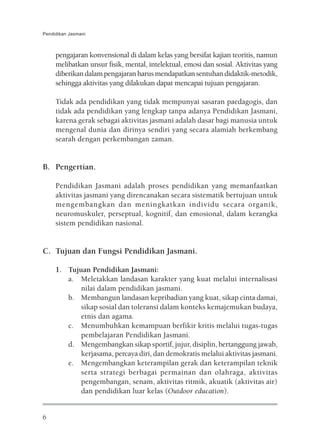 Pendidikan Jasmani



     pengajaran konvensional di dalam kelas yang bersifat kajian teoritis, namun
     melibatkan unsur fisik, mental, intelektual, emosi dan sosial. Aktivitas yang
     diberikan dalam pengajaran harus mendapatkan sentuhan didaktik-metodik,
     sehingga aktivitas yang dilakukan dapat mencapai tujuan pengajaran.

     Tidak ada pendidikan yang tidak mempunyai sasaran paedagogis, dan
     tidak ada pendidikan yang lengkap tanpa adanya Pendidikan Jasmani,
     karena gerak sebagai aktivitas jasmani adalah dasar bagi manusia untuk
     mengenal dunia dan dirinya sendiri yang secara alamiah berkembang
     searah dengan perkembangan zaman.


B. Pengertian.

     Pendidikan Jasmani adalah proses pendidikan yang memanfaatkan
     aktivitas jasmani yang direncanakan secara sistematik bertujuan untuk
     mengembangkan dan meningkatkan individu secara organik,
     neuromuskuler, perseptual, kognitif, dan emosional, dalam kerangka
     sistem pendidikan nasional.


C. Tujuan dan Fungsi Pendidikan Jasmani.

     1. Tujuan Pendidikan Jasmani:
        a. Meletakkan landasan karakter yang kuat melalui internalisasi
            nilai dalam pendidikan jasmani.
        b. Membangun landasan kepribadian yang kuat, sikap cinta damai,
            sikap sosial dan toleransi dalam konteks kemajemukan budaya,
            etnis dan agama.
        c. Menumbuhkan kemampuan berfikir kritis melalui tugas-tugas
            pembelajaran Pendidikan Jasmani.
        d. Mengembangkan sikap sportif, jujur, disiplin, bertanggung jawab,
            kerjasama, percaya diri, dan demokratis melalui aktivitas jasmani.
        e. Mengembangkan keterampilan gerak dan keterampilan teknik
            serta strategi berbagai permainan dan olahraga, aktivitas
            pengembangan, senam, aktivitas ritmik, akuatik (aktivitas air)
            dan pendidikan luar kelas (Outdoor education).


6
 