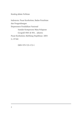 Katalog dalam Terbitan


Indonesia. Pusat Kurikulum, Badan Penelitian
dan Pengembangan
Departemen Pendidikan Nasional
         Standar Kompetensi Mata Pelajaran
         Geografi SMA & MA, - Jakarta:
Pusat Kurikulum, Balitbang Depdiknas: 2003
iv, 24 hal.


         ISBN 979-725-172-1




2
 