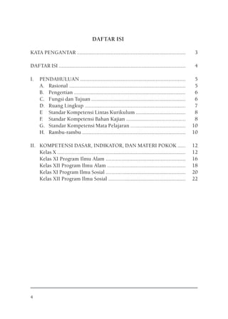DAFTAR ISI

KATA PENGANTAR ...................................................................................              3

DAFTAR ISI .................................................................................................    4

I.    PENDAHULUAN .................................................................................              5
      A. Rasional .........................................................................................      5
      B. Pengertian .....................................................................................        6
      C. Fungsi dan Tujuan ........................................................................              6
      D. Ruang Lingkup .............................................................................             7
      E Standar Kompetensi Lintas Kurikulum ......................................                               8
      F Standar Kompetensi Bahan Kajian ..........................................
       .                                                                                                         8
      G. Standar Kompetensi Mata Pelajaran .........................................                            10
      H. Rambu-rambu ...............................................................................            10

II. KOMPETENSI DASAR, INDIKATOR, DAN MATERI POKOK ......                                                        12
    Kelas X .................................................................................................   12
    Kelas XI Program Ilmu Alam ............................................................                     16
    Kelas XII Program Ilmu Alam ...........................................................                     18
    Kelas XI Program Ilmu Sosial ............................................................                   20
    Kelas XII Program Ilmu Sosial ..........................................................                    22




4
 