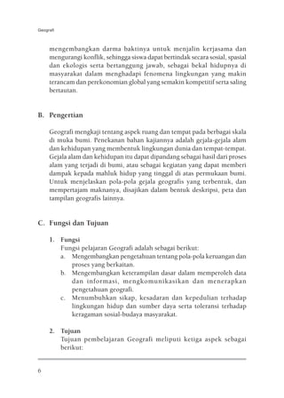 Geografi



     mengembangkan darma baktinya untuk menjalin kerjasama dan
     mengurangi konflik, sehingga siswa dapat bertindak secara sosial, spasial
     dan ekologis serta bertanggung jawab, sebagai bekal hidupnya di
     masyarakat dalam menghadapi fenomena lingkungan yang makin
     terancam dan perekonomian global yang semakin kompetitif serta saling
     bertautan.


B. Pengertian

     Geografi mengkaji tentang aspek ruang dan tempat pada berbagai skala
     di muka bumi. Penekanan bahan kajiannya adalah gejala-gejala alam
     dan kehidupan yang membentuk lingkungan dunia dan tempat-tempat.
     Gejala alam dan kehidupan itu dapat dipandang sebagai hasil dari proses
     alam yang terjadi di bumi, atau sebagai kegiatan yang dapat memberi
     dampak kepada mahluk hidup yang tinggal di atas permukaan bumi.
     Untuk menjelaskan pola-pola gejala geografis yang terbentuk, dan
     mempertajam maknanya, disajikan dalam bentuk deskripsi, peta dan
     tampilan geografis lainnya.


C. Fungsi dan Tujuan

     1. Fungsi
        Fungsi pelajaran Geografi adalah sebagai berikut:
        a. Mengembangkan pengetahuan tentang pola-pola keruangan dan
           proses yang berkaitan.
        b. Mengembangkan keterampilan dasar dalam memperoleh data
           dan informasi, mengkomunikasikan dan menerapkan
           pengetahuan geografi.
        c. Menumbuhkan sikap, kesadaran dan kepedulian terhadap
           lingkungan hidup dan sumber daya serta toleransi terhadap
           keragaman sosial-budaya masyarakat.

     2. Tujuan
        Tujuan pembelajaran Geografi meliputi ketiga aspek sebagai
        berikut:


6
 