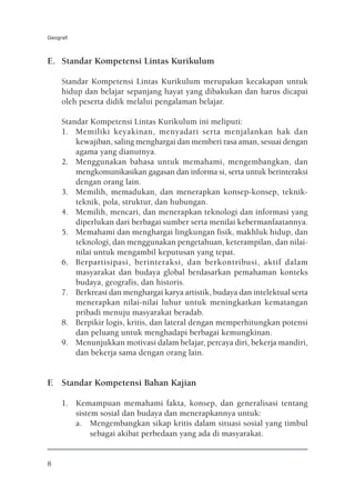 Geografi



E. Standar Kompetensi Lintas Kurikulum

     Standar Kompetensi Lintas Kurikulum merupakan kecakapan untuk
     hidup dan belajar sepanjang hayat yang dibakukan dan harus dicapai
     oleh peserta didik melalui pengalaman belajar.

     Standar Kompetensi Lintas Kurikulum ini meliputi:
     1. Memiliki keyakinan, menyadari serta menjalankan hak dan
         kewajiban, saling menghargai dan memberi rasa aman, sesuai dengan
         agama yang dianutnya.
     2. Menggunakan bahasa untuk memahami, mengembangkan, dan
         mengkomunikasikan gagasan dan informa si, serta untuk berinteraksi
         dengan orang lain.
     3. Memilih, memadukan, dan menerapkan konsep-konsep, teknik-
         teknik, pola, struktur, dan hubungan.
     4. Memilih, mencari, dan menerapkan teknologi dan informasi yang
         diperlukan dari berbagai sumber serta menilai kebermanfaatannya.
     5. Memahami dan menghargai lingkungan fisik, makhluk hidup, dan
         teknologi, dan menggunakan pengetahuan, keterampilan, dan nilai-
         nilai untuk mengambil keputusan yang tepat.
     6. Berpartisipasi, berinteraksi, dan berkontribusi, aktif dalam
         masyarakat dan budaya global berdasarkan pemahaman konteks
         budaya, geografis, dan historis.
     7. Berkreasi dan menghargai karya artistik, budaya dan intelektual serta
         menerapkan nilai-nilai luhur untuk meningkatkan kematangan
         pribadi menuju masyarakat beradab.
     8. Berpikir logis, kritis, dan lateral dengan memperhitungkan potensi
         dan peluang untuk menghadapi berbagai kemungkinan.
     9. Menunjukkan motivasi dalam belajar, percaya diri, bekerja mandiri,
         dan bekerja sama dengan orang lain.


F. Standar Kompetensi Bahan Kajian

     1. Kemampuan memahami fakta, konsep, dan generalisasi tentang
        sistem sosial dan budaya dan menerapkannya untuk:
        a. Mengembangkan sikap kritis dalam situasi sosial yang timbul
             sebagai akibat perbedaan yang ada di masyarakat.


8
 