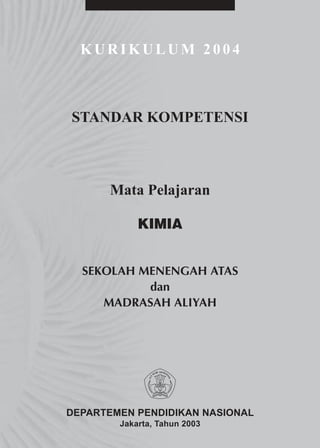 KURIKULUM 2004



STANDAR KOMPETENSI



      Mata Pelajaran

            KIMIA


  SEKOLAH MENENGAH ATAS
           dan
     MADRASAH ALIYAH




DEPARTEMEN PENDIDIKAN NASIONAL
        Jakarta, Tahun 2003
 