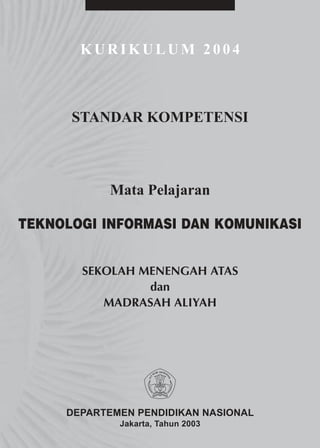 KURIKULUM 2004



      STANDAR KOMPETENSI



           Mata Pelajaran

TEKNOLOGI INFORMASI DAN KOMUNIKASI


       SEKOLAH MENENGAH ATAS
                dan
          MADRASAH ALIYAH




     DEPARTEMEN PENDIDIKAN NASIONAL
             Jakarta, Tahun 2003
 