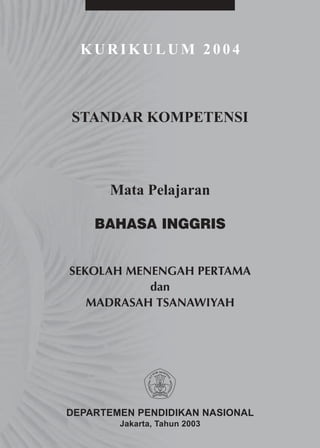 KURIKULUM 2004



STANDAR KOMPETENSI



      Mata Pelajaran

    BAHASA INGGRIS


SEKOLAH MENENGAH PERTAMA
           dan
   MADRASAH TSANAWIYAH




DEPARTEMEN PENDIDIKAN NASIONAL
        Jakarta, Tahun 2003
 