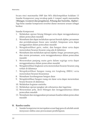 Matematika



     Secara rinci matematika SMP dan MTs dikelompokkan kedalam 13
     Standar Kompetensi yang tercakup pada 4 (empat) aspek matematika
     (Bilangan, Geometri dan pengukuran, Peluang dan Statistika, Aljabar).
     Tiga belas standar kompetensi tersebut diatur menurut urutan sebagai
     berikut:

     Standar Kompetensi
     1. Melakukan operasi hitung bilangan serta dapat menggunakannya
         dalam pemecahan masalah
     2. Memahami dan dapat melakukan operasi bentuk aljabar, persamaan
         dan pertidaksamaan linear satu variabel, himpunan serta dapat
         menggunakan dalam pemecahan masalah
     3. Mengidentifikasi garis, sudut, dan bangun datar serta dapat
         menentukan besaran-besaran yang ada di dalamnya
     4. Memahami dan melakukan operasi aljabar, fungsi, persamaan garis,
         dan sistem persamaan, serta menggunakannya dalam pemecahan
         masalah
     5. Menentukan panjang suatu garis dalam segitiga serta dapat
         menggunakannya dalam pemecahan masalah
     6. Mengidentifikasi lingkaran serta menentukan besaran-besaran yang
         terkait di dalamnya
     7. Mengidentifikasi bangun ruang sisi lengkung (BRSL) serta
         menentukan besaran-besarannya
     8. Memahami kesebangunan bangun datar
     9. Mengidentifikasi bangun ruang sisi datar serta dapat menentukan
         besara-besaran di dalamnya
     10. Melakukan kegiatan statistika
     11. Melakukan operasi pangkat tak sebenarnya dan logaritma
     12. Menentukan pola, deret bilangan dan menggunakannya dalam
         pemecahan masalah
     13. Memahami dan menggunakan persamaan kuadrat dalam pemecahan
         masalah


H. Rambu-rambu
     1. Standar kompetensi ini merupakan acuan bagi guru di sekolah untuk
        menyusun silabus atau perencanaan pembelajaran.


10
 