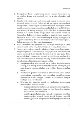 Pendahuluan



2. Kompetensi dasar yang tertuang dalam Standar Kompetensi ini
   merupakan kompetensi minimal yang dapat dikembangkan oleh
   sekolah
3. Standar ini dirancang untuk melayani semua kelompok siswa
   (normal, sedang, tinggi). Dalam hal ini, guru perlu mengenal dan
   mengidentifikasi kelompok-kelompok tersebut. Kelompok normal
   adalah kelompok yang memerlukan waktu belajar relatif lebih lama
   dari kelompok sedang, sehingga perlu diberikan pelayanan dalam
   bentuk menambah waktu belajar atau memberikan remediasi.
   Sedangkan kelompok tinggi adalah kelompok yang memiliki
   kecepatan belajar lebih cepat dari kelompok sedang, sehingga guru
   dapat memberikan pelayanan dalam bentuk akselerasi (percepatan)
   belajar atau memberikan materi pengayaan.
4. Pada kolom indikator yang bertanda bintang (*) diharapkan dapat
   dicapai untuk siswa yang berkemampuan sedang dan normal.
5. Strategi pembelajaran, metode, teknik penilaian, penyediaan sumber
   belajar, organisasi kelas dan waktu yang digunakan tidak tercantum
   secara eksplisit dalam Standar kompetensi ini, agar guru dapat
   mengelola kurikulum secara optimal, sesuai dengan sumber daya
   dan kebutuhan sekolah. Beberapa hal yang perlu diperhatikan dalam
   melaksanakan kegiatan pembelajaran adalah
   a. Mengkondisikan siswa untuk menemukan kembali rumus,
       konsep, atau prinsip dalam matematika melalui bimbingan guru
       agar siswa terbiasa melakukan penyelidikan dan menemukan
       sesuatu.
   b. Pendekatan pemecahan masalah merupakan fokus dalam
       pembelajaran matematika, yang mencakup masalah tertutup,
       mempunyai solusi tunggal, terbuka atau masalah dengan
       berbagai cara penyelesaian.
   c. Beberapa keterampilan untuk meningkatkan kemampuan
       memecahkan masalah adalah:
       • memahami soal: memahami dan mengidentifikasi apa fakta
            atau informasi yang diberikan, apa yang ditanyakan, diminta
            untuk dicari, atau dibuktikan
       • memilih pendekatan atau strategi pemecahan: misalkan
            mengambarkan masalah dalam bentuk diagram, memilih
            dan menggunakan pengetahuan aljabar yang diketahui dan


                                                                      11
 