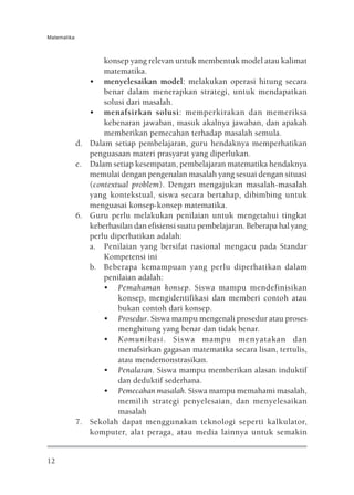 Matematika



                      konsep yang relevan untuk membentuk model atau kalimat
                      matematika.
                  • menyelesaikan model: melakukan operasi hitung secara
                      benar dalam menerapkan strategi, untuk mendapatkan
                      solusi dari masalah.
                  • menafsirkan solusi: memperkirakan dan memeriksa
                      kebenaran jawaban, masuk akalnya jawaban, dan apakah
                      memberikan pemecahan terhadap masalah semula.
             d.   Dalam setiap pembelajaran, guru hendaknya memperhatikan
                  penguasaan materi prasyarat yang diperlukan.
             e.   Dalam setiap kesempatan, pembelajaran matematika hendaknya
                  memulai dengan pengenalan masalah yang sesuai dengan situasi
                  (contextual problem). Dengan mengajukan masalah-masalah
                  yang kontekstual, siswa secara bertahap, dibimbing untuk
                  menguasai konsep-konsep matematika.
             6.   Guru perlu melakukan penilaian untuk mengetahui tingkat
                  keberhasilan dan efisiensi suatu pembelajaran. Beberapa hal yang
                  perlu diperhatikan adalah:
                  a. Penilaian yang bersifat nasional mengacu pada Standar
                      Kompetensi ini
                  b. Beberapa kemampuan yang perlu diperhatikan dalam
                      penilaian adalah:
                      • Pemahaman konsep. Siswa mampu mendefinisikan
                          konsep, mengidentifikasi dan memberi contoh atau
                          bukan contoh dari konsep.
                      • Prosedur. Siswa mampu mengenali prosedur atau proses
                          menghitung yang benar dan tidak benar.
                      • Komunikasi. Siswa mampu menyatakan dan
                          menafsirkan gagasan matematika secara lisan, tertulis,
                          atau mendemonstrasikan.
                      • Penalaran. Siswa mampu memberikan alasan induktif
                          dan deduktif sederhana.
                      • Pemecahan masalah. Siswa mampu memahami masalah,
                          memilih strategi penyelesaian, dan menyelesaikan
                          masalah
             7.   Sekolah dapat menggunakan teknologi seperti kalkulator,
                  komputer, alat peraga, atau media lainnya untuk semakin


12
 
