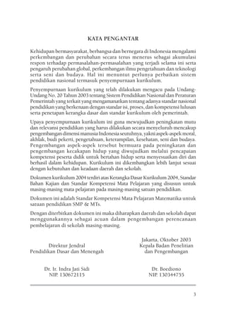 KATA PENGANTAR

Kehidupan bermasyarakat, berbangsa dan bernegara di Indonesia mengalami
perkembangan dan perubahan secara terus menerus sebagai akumulasi
respon terhadap permasalahan-permasalahan yang terjadi selama ini serta
pengaruh perubahan global, perkembangan ilmu pengetahuan dan teknologi
serta seni dan budaya. Hal ini menuntut perlunya perbaikan sistem
pendidikan nasional termasuk penyempurnaan kurikulum.
Penyempurnaan kurikulum yang telah dilakukan mengacu pada Undang-
Undang No. 20 Tahun 2003 tentang Sistem Pendidikan Nasional dan Peraturan
Pemerintah yang terkait yang mengamanatkan tentang adanya standar nasional
pendidikan yang berkenaan dengan standar isi, proses, dan kompetensi lulusan
serta penetapan kerangka dasar dan standar kurikulum oleh pemerintah.
Upaya penyempurnaan kurikulum ini guna mewujudkan peningkatan mutu
dan relevansi pendidikan yang harus dilakukan secara menyeluruh mencakup
pengembangan dimensi manusia Indonesia seutuhnya, yakni aspek-aspek moral,
akhlak, budi pekerti, pengetahuan, keterampilan, kesehatan, seni dan budaya.
Pengembangan aspek-aspek tersebut bermuara pada peningkatan dan
pengembangan kecakapan hidup yang diwujudkan melalui pencapaian
kompetensi peserta didik untuk bertahan hidup serta menyesuaikan diri dan
berhasil dalam kehidupan. Kurikulum ini dikembangkan lebih lanjut sesuai
dengan kebutuhan dan keadaan daerah dan sekolah.
Dokumen kurikulum 2004 terdiri atas Kerangka Dasar Kurikulum 2004, Standar
Bahan Kajian dan Standar Kompetensi Mata Pelajaran yang disusun untuk
masing-masing mata pelajaran pada masing-masing satuan pendidikan.
Dokumen ini adalah Standar Kompetensi Mata Pelajaran Matematika untuk
satuan pendidikan SMP & MTs.
Dengan diterbitkan dokumen ini maka diharapkan daerah dan sekolah dapat
menggunakannya sebagai acuan dalam pengembangan perencanaan
pembelajaran di sekolah masing-masing.

                                                   Jakarta, Oktober 2003
        Direktur Jendral                          Kepala Badan Penelitian
Pendidikan Dasar dan Menengah                       dan Pengembangan


      Dr. Ir. Indra Jati Sidi                          Dr. Boediono
        NIP. 130672115                                NIP. 130344755


                                                                            3
 