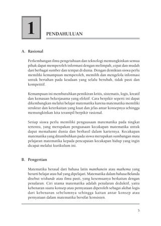 1           PENDAHULUAN


A. Rasional

   Perkembangan ilmu pengetahuan dan teknologi memungkinkan semua
   pihak dapat memperoleh informasi dengan melimpah, cepat dan mudah
   dari berbagai sumber dan tempat di dunia. Dengan demikian siswa perlu
   memiliki kemampuan memperoleh, memilih dan mengelola informasi
   untuk bertahan pada keadaan yang selalu berubah, tidak pasti dan
   kompetitif.

   Kemampuan ini membutuhkan pemikiran kritis, sistematis, logis, kreatif
   dan kemauan bekerjasama yang efektif. Cara berpikir seperti ini dapat
   dikembangkan melalui belajar matematika karena matematika memiliki
   struktur dan keterkaitan yang kuat dan jelas antar konsepnya sehingga
   memungkinkan kita terampil berpikir rasional.

   Setiap siswa perlu memiliki penguasaan matematika pada tingkat
   tertentu, yang merupakan penguasaan kecakapan matematika untuk
   dapat memahami dunia dan berhasil dalam kariernya. Kecakapan
   matematika yang ditumbuhkan pada siswa merupakan sumbangan mata
   pelajaran matematika kepada pencapaian kecakapan hidup yang ingin
   dicapai melalui kurikulum ini.


B. Pengertian

   Matematika berasal dari bahasa latin manthanein atau mathema yang
   berarti belajar atau hal yang dipelajari. Matematika dalam bahasa Belanda
   disebut wiskunde atau ilmu pasti, yang kesemuanya berkaitan dengan
   penalaran. Ciri utama matematika adalah penalaran deduktif, yaitu
   kebenaran suatu konsep atau pernyataan diperoleh sebagai akibat logis
   dari kebenaran sebelumnya sehingga kaitan antar konsep atau
   pernyataan dalam matematika bersifat konsisten.


                                                                          5
 