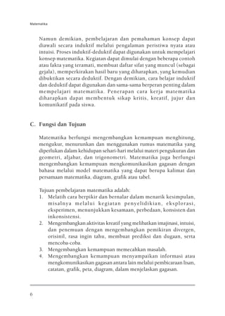 Matematika



     Namun demikian, pembelajaran dan pemahaman konsep dapat
     diawali secara induktif melalui pengalaman peristiwa nyata atau
     intuisi. Proses induktif-deduktif dapat digunakan untuk mempelajari
     konsep matematika. Kegiatan dapat dimulai dengan beberapa contoh
     atau fakta yang teramati, membuat daftar sifat yang muncul (sebagai
     gejala), memperkirakan hasil baru yang diharapkan, yang kemudian
     dibuktikan secara deduktif. Dengan demikian, cara belajar induktif
     dan deduktif dapat digunakan dan sama-sama berperan penting dalam
     mempelajari matematika. Penerapan cara kerja matematika
     diharapkan dapat membentuk sikap kritis, kreatif, jujur dan
     komunikatif pada siswa.


C. Fungsi dan Tujuan

     Matematika berfungsi mengembangkan kemampuan menghitung,
     mengukur, menurunkan dan menggunakan rumus matematika yang
     diperlukan dalam kehidupan sehari-hari melalui materi pengukuran dan
     geometri, aljabar, dan trigonometri. Matematika juga berfungsi
     mengembangkan kemampuan mengkomunikasikan gagasan dengan
     bahasa melalui model matematika yang dapat berupa kalimat dan
     persamaan matematika, diagram, grafik atau tabel.

     Tujuan pembelajaran matematika adalah:
     1. Melatih cara berpikir dan bernalar dalam menarik kesimpulan,
         misalnya melalui kegiatan penyelidikian, eksplorasi,
         eksperimen, menunjukkan kesamaan, perbedaan, konsisten dan
         inkonsistensi.
     2. Mengembangkan aktivitas kreatif yang melibatkan imajinasi, intuisi,
         dan penemuan dengan mengembangkan pemikiran divergen,
         orisinil, rasa ingin tahu, membuat prediksi dan dugaan, serta
         mencoba-coba.
     3. Mengembangkan kemampuan memecahkan masalah.
     4. Mengembangkan kemampuan menyampaikan informasi atau
         mengkomunikasikan gagasan antara lain melalui pembicaraan lisan,
         catatan, grafik, peta, diagram, dalam menjelaskan gagasan.



6
 