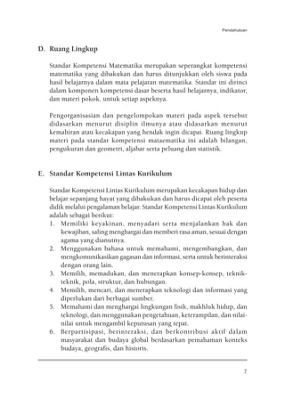 Pendahuluan



D. Ruang Lingkup

   Standar Kompetensi Matematika merupakan seperangkat kompetensi
   matematika yang dibakukan dan harus ditunjukkan oleh siswa pada
   hasil belajarnya dalam mata pelajaran matematika. Standar ini dirinci
   dalam komponen kompetensi dasar beserta hasil belajarnya, indikator,
   dan materi pokok, untuk setiap aspeknya.

   Pengorganisasian dan pengelompokan materi pada aspek tersebut
   didasarkan menurut disiplin ilmunya atau didasarkan menurut
   kemahiran atau kecakapan yang hendak ingin dicapai. Ruang lingkup
   materi pada standar kompetensi mataematika ini adalah bilangan,
   pengukuran dan geometri, aljabar serta peluang dan statistik.


E. Standar Kompetensi Lintas Kurikulum

   Standar Kompetensi Lintas Kurikulum merupakan kecakapan hidup dan
   belajar sepanjang hayat yang dibakukan dan harus dicapai oleh peserta
   didik melalui pengalaman belajar. Standar Kompetensi Lintas Kurikulum
   adalah sebagai berikut:
   1. Memiliki keyakinan, menyadari serta menjalankan hak dan
       kewajiban, saling menghargai dan memberi rasa aman, sesuai dengan
       agama yang dianutnya.
   2. Menggunakan bahasa untuk memahami, mengembangkan, dan
       mengkomunikasikan gagasan dan informasi, serta untuk berinteraksi
       dengan orang lain.
   3. Memilih, memadukan, dan menerapkan konsep-konsep, teknik-
       teknik, pola, struktur, dan hubungan.
   4. Memilih, mencari, dan menerapkan teknologi dan informasi yang
       diperlukan dari berbagai sumber.
   5. Memahami dan menghargai lingkungan fisik, makhluk hidup, dan
       teknologi, dan menggunakan pengetahuan, keterampilan, dan nilai-
       nilai untuk mengambil keputusan yang tepat.
   6. Berpartisipasi, berinteraksi, dan berkontribusi aktif dalam
       masyarakat dan budaya global berdasarkan pemahaman konteks
       budaya, geografis, dan historis.


                                                                        7
 