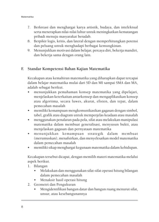 Matematika



     7. Berkreasi dan menghargai karya artistik, budaya, dan intelektual
        serta menerapkan nilai-nilai luhur untuk meningkatkan kematangan
        pribadi menuju masyarakat beradab.
     8. Berpikir logis, kritis, dan lateral dengan memperhitungkan potensi
        dan peluang untuk menghadapi berbagai kemungkinan.
     9. Menunjukkan motivasi dalam belajar, percaya diri, bekerja mandiri,
        dan bekerja sama dengan orang lain.


F. Standar Kompetensi Bahan Kajian Matematika

     Kecakapan atau kemahiran matematika yang diharapkan dapat tercapai
     dalam belajar matematika mulai dari SD dan MI sampai SMA dan MA,
     adalah sebagai berikut.
     • menunjukkan pemahaman konsep matematika yang dipelajari,
         menjelaskan keterkaitan antarkonsep dan mengaplikasikan konsep
         atau algoritma, secara luwes, akurat, efisien, dan tepat, dalam
         pemecahan masalah
     • memiliki kemampuan mengkomunikasikan gagasan dengan simbol,
         tabel, grafik atau diagram untuk memperjelas keadaan atau masalah
     • menggunakan penalaran pada pola, sifat atau melakukan manipulasi
         matematika dalam membuat generalisasi, menyusun bukti, atau
         menjelaskan gagasan dan pernyataan matematika
     • menunjukkan kemampuan strategik dalam membuat
         (merumuskan), menafsirkan, dan menyelesaikan model matematika
         dalam pemecahan masalah
     • memiliki sikap menghargai kegunaan matematika dalam kehidupan.

     Kecakapan tersebut dicapai, dengan memilih materi matematika melalui
     aspek berikut.
     1. Bilangan
         • Melakukan dan menggunakan sifat-sifat operasi hitung bilangan
             dalam pemecahan masalah
         • Menaksir hasil operasi hitung
     2. Geometri dan Pengukuran
         • Mengidentifikasi bangun datar dan bangun ruang menurut sifat,
             unsur, atau kesebangunannya


8
 