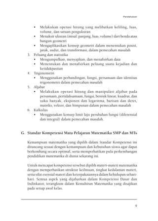 Pendahuluan



        •   Melakukan operasi hitung yang melibatkan keliling, luas,
            volume, dan satuan pengukuran
        • Menaksir ukuran (misal: panjang, luas, volume) dari benda atau
            bangun geometri
        • Mengaplikasikan konsep geometri dalam menentukan posisi,
            jarak, sudut, dan transformasi, dalam pemecahan masalah
   3.   Peluang dan statistika
        • Mengumpulkan, menyajikan, dan menafsirkan data
        • Menentukan dan menafsirkan peluang suatu kejadian dan
            ketidakpastian
   4.   Trigonometri
        • Menggunakan perbandingan, fungsi, persamaan dan identitas
            trigonometri dalam pemecahan masalah
   5.   Aljabar
        • Melakukan operasi hitung dan manipulasi aljabar pada
            persamaan, pertidaksamaan, fungsi, bentuk linear, kuadrat, dan
            suku banyak, eksponen dan logaritma, barisan dan deret,
            matriks, vektor, dan himpunan dalam pemecahan masalah
   6.   Kalkulus
        • Menggunakan konsep limit laju perubahan fungsi (diferensial
            dan integral) dalam pemecahan masalah.


G. Standar Kompetensi Mata Pelajaran Matematika SMP dan MTs

   Kemampuan matematika yang dipilih dalam Standar Kompetensi ini
   dirancang sesuai dengan kemampuan dan kebutuhan siswa agar dapat
   berkembang secara optimal, serta memperhatikan pula perkembangan
   pendidikan matematika di dunia sekarang ini.

   Untuk mencapai kompetensi tersebut dipilih materi-materi matematika
   dengan memperhatikan struktur keilmuan, tingkat kedalaman materi,
   serta sifat esensial materi dan keterpakaiannya dalam kehidupan sehari-
   hari. Semua aspek yang dijabarkan dalam Kompetensi Dasar dan
   Indinkator, terangkum dalam Kemahiran Matematika yang disajikan
   pada setiap awal kelas.



                                                                          9
 