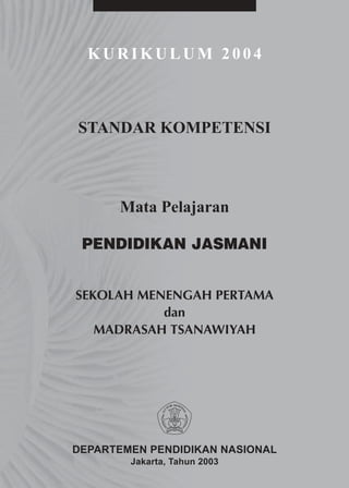 KURIKULUM 2004



STANDAR KOMPETENSI



      Mata Pelajaran

 PENDIDIKAN JASMANI


SEKOLAH MENENGAH PERTAMA
           dan
   MADRASAH TSANAWIYAH




DEPARTEMEN PENDIDIKAN NASIONAL
        Jakarta, Tahun 2003
 