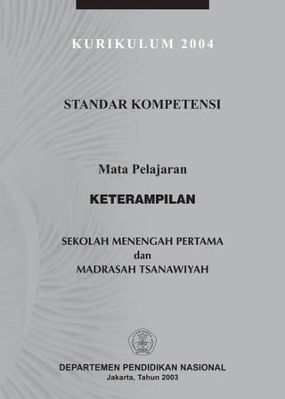 KURIKULUM 2004



STANDAR KOMPETENSI



      Mata Pelajaran

     KETERAMPILAN


SEKOLAH MENENGAH PERTAMA
           dan
   MADRASAH TSANAWIYAH




DEPARTEMEN PENDIDIKAN NASIONAL
        Jakarta, Tahun 2003
 