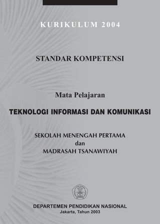 KURIKULUM 2004



      STANDAR KOMPETENSI



           Mata Pelajaran

TEKNOLOGI INFORMASI DAN KOMUNIKASI


      SEKOLAH MENENGAH PERTAMA
                 dan
         MADRASAH TSANAWIYAH




     DEPARTEMEN PENDIDIKAN NASIONAL
             Jakarta, Tahun 2003
 