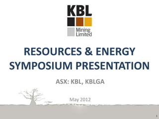 RESOURCES & ENERGY
SYMPOSIUM PRESENTATION
       ASX: KBL, KBLGA

           May 2012

                         1
 