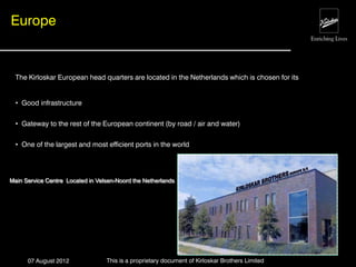 Europe


  The Kirloskar European head quarters are located in the Netherlands which is chosen for its


  • Good infrastructure

  • Gateway to the rest of the European continent (by road / air and water)

  • One of the largest and most efficient ports in the world




Main Service Centre Located in Velsen-Noord the Netherlands




      07 August 2012              This is a proprietary document of Kirloskar Brothers Limited
 