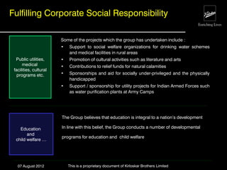 Fulfilling Corporate Social Responsibility

                        Some of the projects which the group has undertaken include :
                        •   Support to social welfare organizations for drinking water schemes
                            and medical facilities in rural areas
  Public utilities,     •   Promotion of cultural activities such as literature and arts
      medical           •   Contributions to relief funds for natural calamities
 facilities, cultural
   programs etc.        •   Sponsorships and aid for socially under-privileged and the physically
                            handicapped
                        •   Support / sponsorship for utility projects for Indian Armed Forces such
                            as water purification plants at Army Camps




                        The Group believes that education is integral to a nation‟s development

    Education           In line with this belief, the Group conducts a number of developmental
        and
                        programs for education and child welfare
  child welfare …




   07 August 2012           This is a proprietary document of Kirloskar Brothers Limited
 