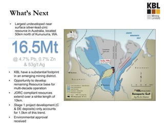 What’s Next
• Largest undeveloped near
surface silver-lead-zinc
resource in Australia, located
50km north of Kununurra, WA.
• KBL have a substantial footprint
in an emerging mining district.
• Opportunity to develop
remaining Resource base for
multi-decade operation
• JORC compliant resources
extend over a strike length of
10km.
• Stage 1 project development (C
& DE deposits) only accounts
for 1.5km of this trend.
• Environmental approval
received
16.5Mt@ 4.7% Pb, 0.7% Zn
& 53g/t Ag
 