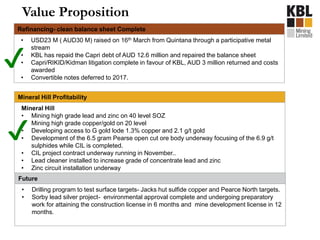 Value Proposition
Mineral Hill Profitability
Mineral Hill
• Mining high grade lead and zinc on 40 level SOZ
• Mining high grade copper/gold on 20 level
• Developing access to G gold lode 1.3% copper and 2.1 g/t gold
• Development of the 6.5 gram Pearse open cut ore body underway focusing of the 6.9 g/t
sulphides while CIL is completed.
• CIL project contract underway running in November..
• Lead cleaner installed to increase grade of concentrate lead and zinc
• Zinc circuit installation underway
Future
• Drilling program to test surface targets- Jacks hut sulfide copper and Pearce North targets.
• Sorby lead silver project- environmental approval complete and undergoing preparatory
work for attaining the construction license in 6 months and mine development license in 12
months.
Refinancing- clean balance sheet Complete
• USD23 M ( AUD30 M) raised on 16th March from Quintana through a participative metal
stream
• KBL has repaid the Capri debt of AUD 12.6 million and repaired the balance sheet
• Capri/RIKID/Kidman litigation complete in favour of KBL, AUD 3 million returned and costs
awarded
• Convertible notes deferred to 2017.
✔
✔
 