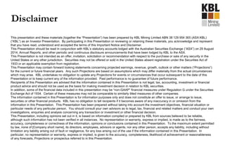 This presentation and these materials (together the “Presentation”) has been prepared by KBL Mining Limited ABN 38 129 954 365 (ASX:KBL)
(“KBL”) as an Investor Presentation. By participating in this Presentation or reviewing or retaining these materials, you acknowledge and represent
that you have read, understood and accepted the terms of this Important Notice and Disclaimer.
This Presentation should be read in conjunction with KBL’s statutory accounts lodged with the Australian Securities Exchange (“ASX”) on 29 August
2014, Annual Reports, and other periodic and continuous disclosure announcements that have been lodged by KBL to the ASX.
This Presentation is not intended as an offer, invitation, solicitation or recommendation with respect to the purchase or sale of any security in the
United States or any other jurisdiction. Securities may not be offered or sold in the United States absent registration under the Securities Act of
1933 or an applicable exemption from registration.
This Presentation may contain forward looking statements concerning projected earnings, revenue, growth, outlook or other matters (“Projections”)
for the current or future financial years. Any such Projections are based on assumptions which may differ materially from the actual circumstances
which may arise. KBL undertakes no obligation to update any Projections for events or circumstances that occur subsequent to the date of this
Presentation or to keep current any of the information provided. Past performance is no guarantee of future performance.
Recipients of this Presentation are advised that the information contained in this Presentation is not legal, tax, accounting, investment or financial
product advice and should not be used as the basis for making investment decision in relation to KBL securities.
In addition, some of the financial data included in this presentation may be “non-GAAP” financial measures under Regulation G under the Securities
Exchange Act of 1934. Certain of these measures may not be comparable to similarly titled measures of other companies.
The information contained in this Presentation is for information purposes only and does not constitute an offer to issue, or arrange to issue,
securities or other financial products. KBL has no obligation to tell recipients if it becomes aware of any inaccuracy in or omission from the
information in this Presentation. This Presentation has been prepared without taking into account the investment objectives, financial situation or
particular needs of any particular person. You should consult your own advisors as to legal, tax, financial and related matters and conduct your own
investigations, enquiries and analysis concerning any transaction or investment or other financial decision.
This Presentation, including opinions set out in it, is based on information compiled or prepared by KBL from sources believed to be reliable,
although such information has not been verified in all instances. No representation or warranty, express or implied, is made as to the fairness,
accuracy, completeness or correctness of the information, opinions or conclusions contained in this Presentation. To the maximum extent permitted
by law, none of [Company short name], its directors, employees, advisors or agents, nor any other person, accepts any liability, including without
limitation any liability arising out of fault or negligence, for any loss arising out of the use if the information contained in this Presentation. In
particular, no representation or warranty, express or implied, is given to the accuracy, completeness, likelihood of achievement or reasonableness
of any forecasts, Projections or prospectus referred to in this Presentation.
Disclaimer
 