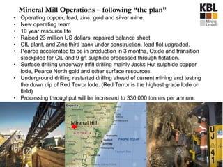 • Operating copper, lead, zinc, gold and silver mine.
• New operating team
• 10 year resource life
• Raised 23 million US dollars, repaired balance sheet
• CIL plant, and Zinc third bank under construction, lead flot upgraded.
• Pearce accelerated to be in production in 3 months, Oxide and transition
stockpiled for CIL and 9 g/t sulphide processed through flotation.
• Surface drilling underway infill drilling mainly Jacks Hut sulphide copper
lode, Pearce North gold and other surface resources.
• Underground drilling restarted drilling ahead of current mining and testing
the down dip of Red Terror lode. (Red Terror is the highest grade lode on
field)
• Processing throughput will be increased to 330,000 tonnes per annum.
Mineral Mill Operations – following “the plan”
Mineral Hill
 