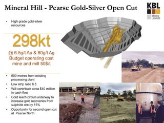 • High grade gold-silver
resources
• 800 metres from existing
processing plant
• Low strip ratio 8.5
• Will contribute circa $40 million
in cash flow
• Gold leach circuit underway to
increase gold recoveries from
sulphide ore by 15%
• Opportunity for second open cut
at Pearse North
Mineral Hill - Pearse Gold-Silver Open Cut
298kt@ 6.5g/t Au & 80g/t Ag
Budget operating cost
mine and mill 50$/t
 