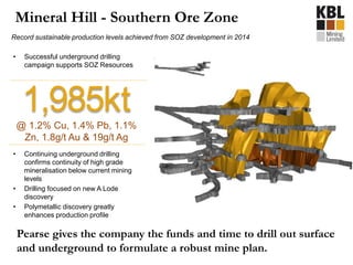 Mineral Hill - Southern Ore Zone
Record sustainable production levels achieved from SOZ development in 2014
1,985kt@ 1.2% Cu, 1.4% Pb, 1.1%
Zn, 1.8g/t Au & 19g/t Ag
• Successful underground drilling
campaign supports SOZ Resources
• Continuing underground drilling
confirms continuity of high grade
mineralisation below current mining
levels
• Drilling focused on new A Lode
discovery
• Polymetallic discovery greatly
enhances production profile
Pearse gives the company the funds and time to drill out surface
and underground to formulate a robust mine plan.
 