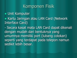 Komponen Fisik
Unit Komputer
 Kartu Jaringan atau LAN Card (Network
Interface Card)
- Secara kasat mata LAN Card dapat dikenali
dengan mudah dari bentuknya yang
umumnya memiliki port (lubang colokan)
seperti yang terdapat pada telepon namun
sedikit lebih besar.


 